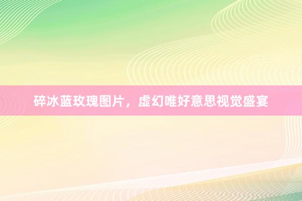 碎冰蓝玫瑰图片，虚幻唯好意思视觉盛宴