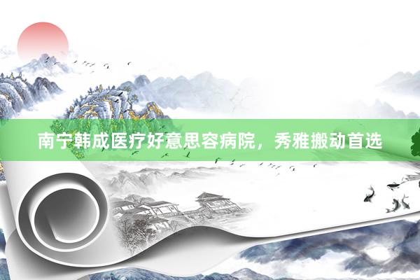 南宁韩成医疗好意思容病院，秀雅搬动首选